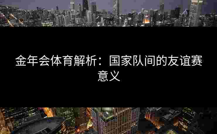 金年会体育解析:国家队间的友谊赛意义 金年会体育解析:国家队间的友谊赛意义